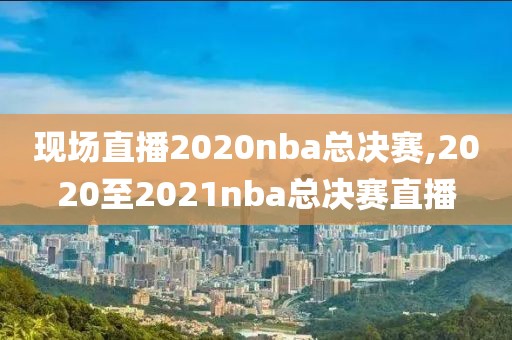 现场直播2020nba总决赛,2020至2021nba总决赛直播