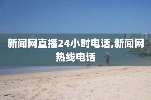 新闻网直播24小时电话,新闻网热线电话