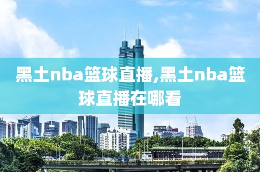 黑土nba篮球直播,黑土nba篮球直播在哪看