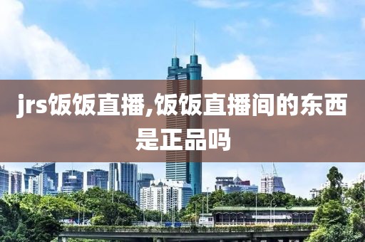 jrs饭饭直播,饭饭直播间的东西是正品吗