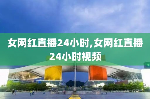 女网红直播24小时,女网红直播24小时视频