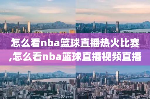 怎么看nba篮球直播热火比赛,怎么看nba篮球直播视频直播