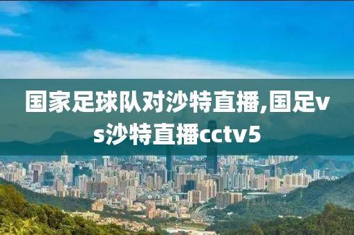 国家足球队对沙特直播,国足vs沙特直播cctv5