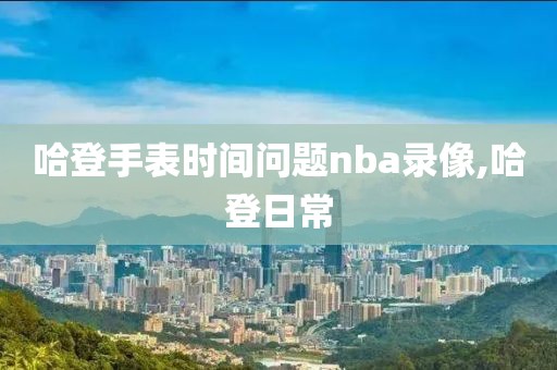 哈登手表时间问题nba录像,哈登日常