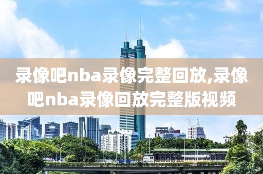 录像吧nba录像完整回放,录像吧nba录像回放完整版视频