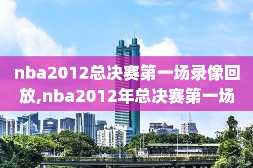 nba2012总决赛第一场录像回放,nba2012年总决赛第一场