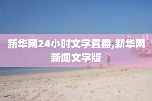 新华网24小时文字直播,新华网新闻文字版