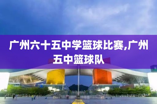 广州六十五中学篮球比赛,广州五中篮球队