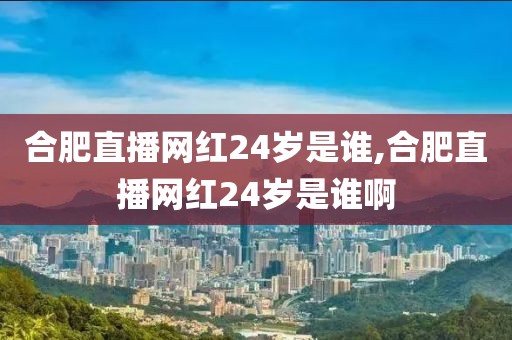 合肥直播网红24岁是谁,合肥直播网红24岁是谁啊