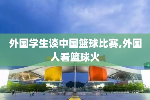 外国学生谈中国篮球比赛,外国人看篮球火