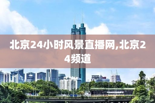 北京24小时风景直播网,北京24频道