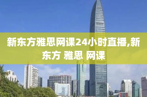 新东方雅思网课24小时直播,新东方 雅思 网课