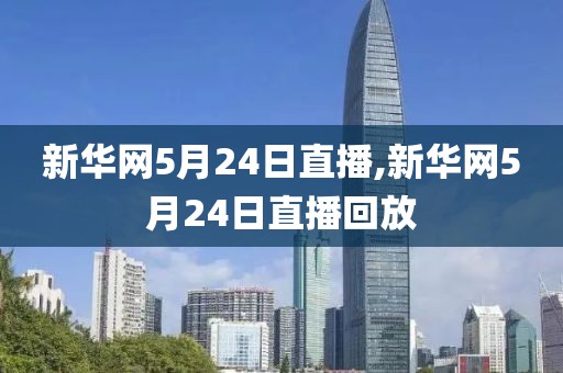 新华网5月24日直播,新华网5月24日直播回放