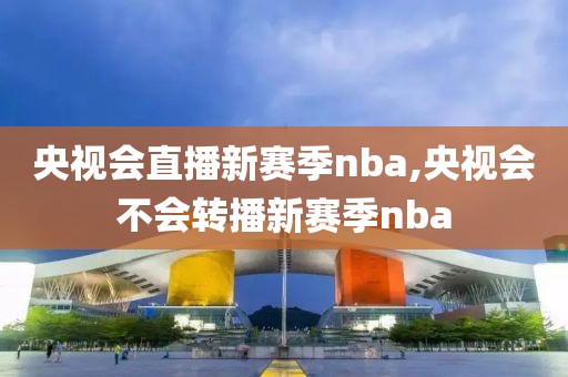 央视会直播新赛季nba,央视会不会转播新赛季nba