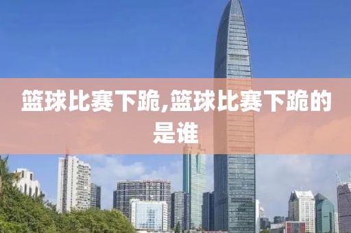 篮球比赛下跪,篮球比赛下跪的是谁