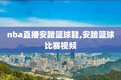 nba直播安踏篮球鞋,安踏篮球比赛视频