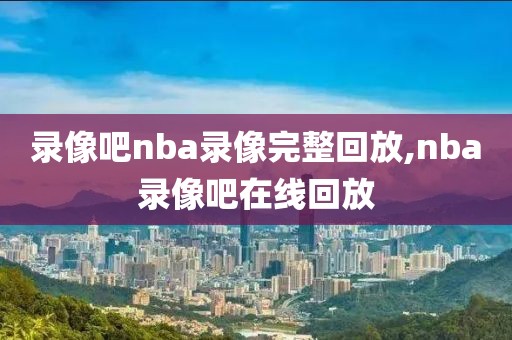 录像吧nba录像完整回放,nba录像吧在线回放