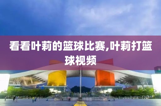 看看叶莉的篮球比赛,叶莉打篮球视频