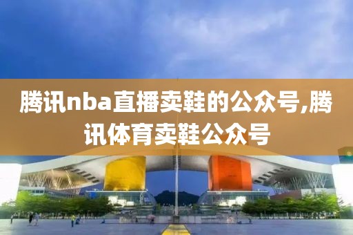 腾讯nba直播卖鞋的公众号,腾讯体育卖鞋公众号