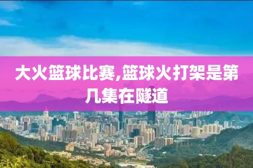大火篮球比赛,篮球火打架是第几集在隧道