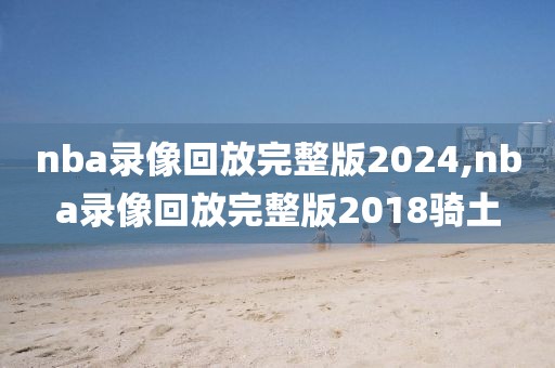 nba录像回放完整版2024,nba录像回放完整版2018骑土