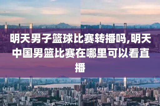 明天男子篮球比赛转播吗,明天中国男篮比赛在哪里可以看直播