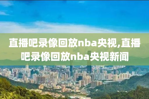 直播吧录像回放nba央视,直播吧录像回放nba央视新闻