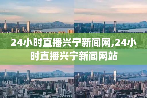 24小时直播兴宁新闻网,24小时直播兴宁新闻网站