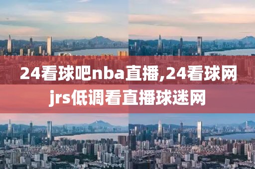 24看球吧nba直播,24看球网jrs低调看直播球迷网