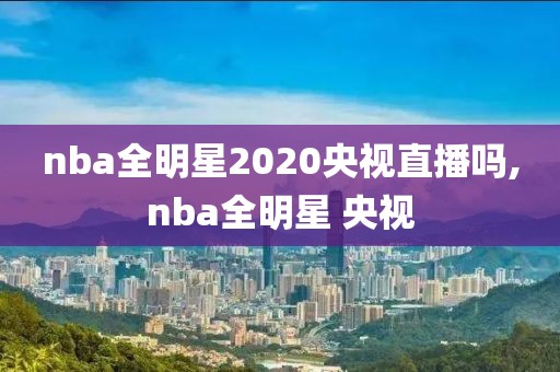 nba全明星2020央视直播吗,nba全明星 央视