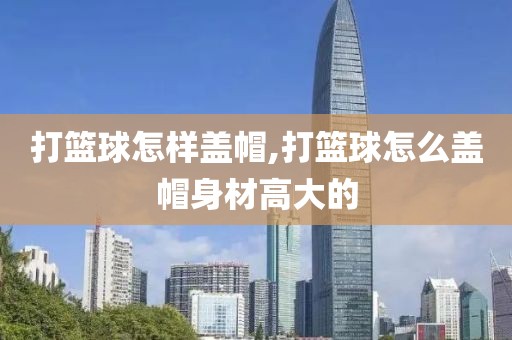 打篮球怎样盖帽,打篮球怎么盖帽身材高大的