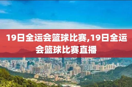 19日全运会篮球比赛,19日全运会篮球比赛直播