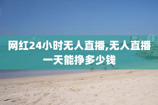 网红24小时无人直播,无人直播一天能挣多少钱