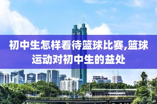 初中生怎样看待篮球比赛,篮球运动对初中生的益处