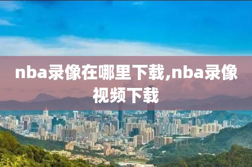 nba录像在哪里下载,nba录像视频下载