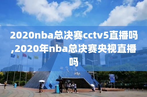 2020nba总决赛cctv5直播吗,2020年nba总决赛央视直播吗