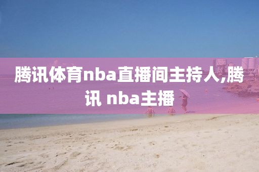 腾讯体育nba直播间主持人,腾讯 nba主播