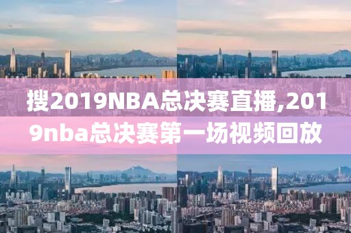 搜2019NBA总决赛直播,2019nba总决赛第一场视频回放