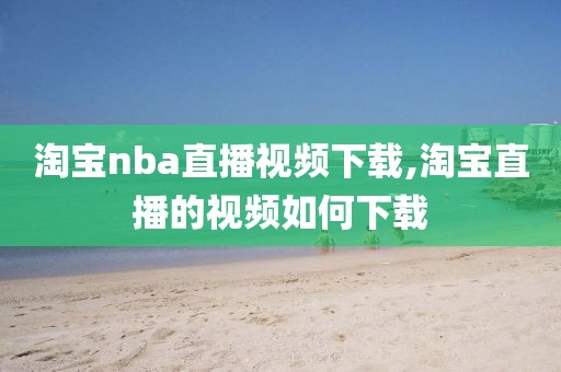 淘宝nba直播视频下载,淘宝直播的视频如何下载