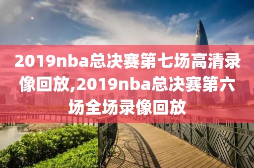 2019nba总决赛第七场高清录像回放,2019nba总决赛第六场全场录像回放