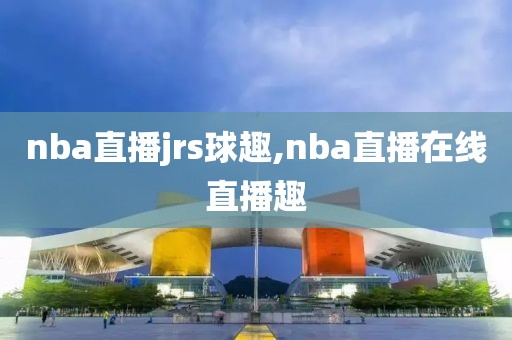 nba直播jrs球趣,nba直播在线直播趣