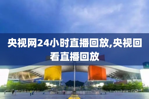 央视网24小时直播回放,央视回看直播回放