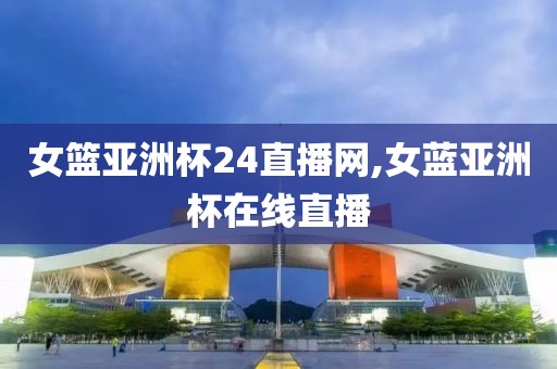 女篮亚洲杯24直播网,女蓝亚洲杯在线直播