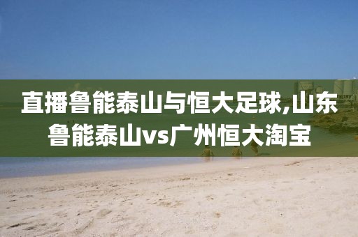 直播鲁能泰山与恒大足球,山东鲁能泰山vs广州恒大淘宝