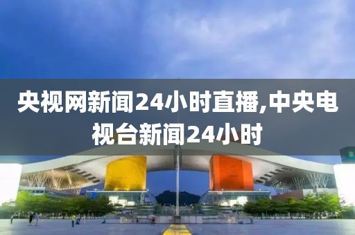 央视网新闻24小时直播,中央电视台新闻24小时