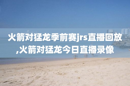 火箭对猛龙季前赛jrs直播回放,火箭对猛龙今日直播录像