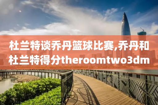 杜兰特谈乔丹篮球比赛,乔丹和杜兰特得分theroomtwo3dm