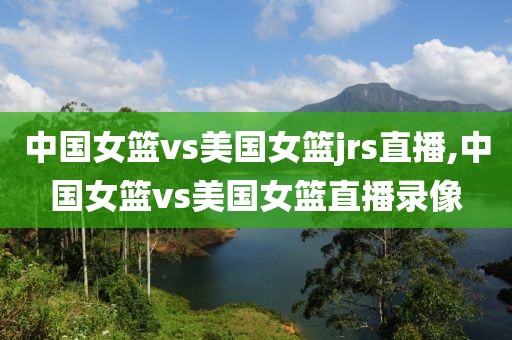 中国女篮vs美国女篮jrs直播,中国女篮vs美国女篮直播录像