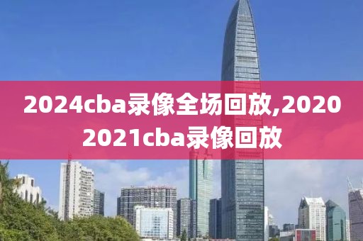 2024cba录像全场回放,20202021cba录像回放