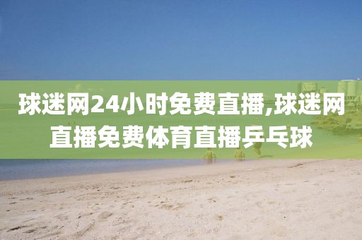 球迷网24小时免费直播,球迷网直播免费体育直播乒乓球